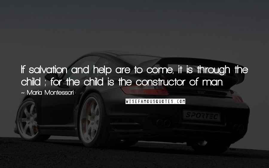 Maria Montessori Quotes: If salvation and help are to come, it is through the child ; for the child is the constructor of man.