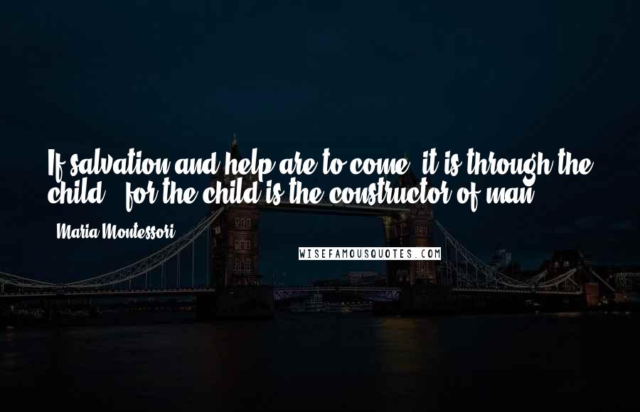 Maria Montessori Quotes: If salvation and help are to come, it is through the child ; for the child is the constructor of man.