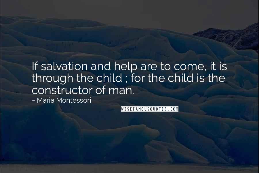 Maria Montessori Quotes: If salvation and help are to come, it is through the child ; for the child is the constructor of man.