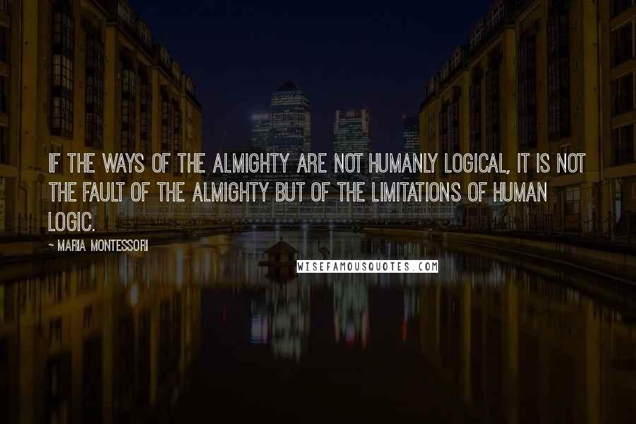 Maria Montessori Quotes: If the ways of the Almighty are not humanly logical, it is not the fault of the Almighty but of the limitations of human logic.