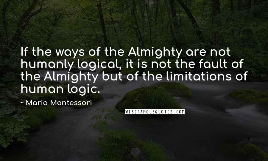 Maria Montessori Quotes: If the ways of the Almighty are not humanly logical, it is not the fault of the Almighty but of the limitations of human logic.