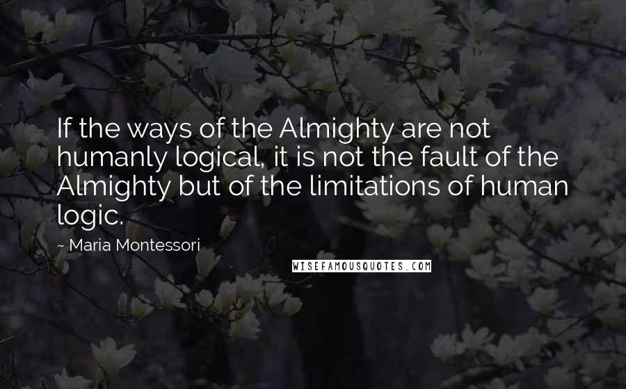 Maria Montessori Quotes: If the ways of the Almighty are not humanly logical, it is not the fault of the Almighty but of the limitations of human logic.