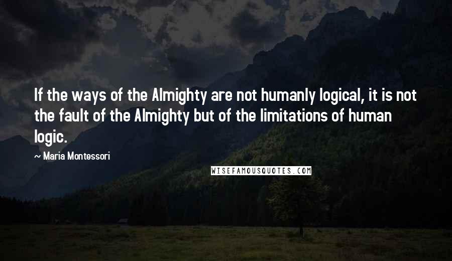 Maria Montessori Quotes: If the ways of the Almighty are not humanly logical, it is not the fault of the Almighty but of the limitations of human logic.