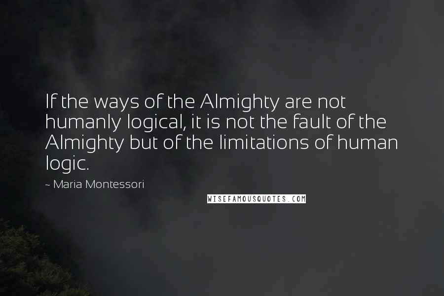 Maria Montessori Quotes: If the ways of the Almighty are not humanly logical, it is not the fault of the Almighty but of the limitations of human logic.