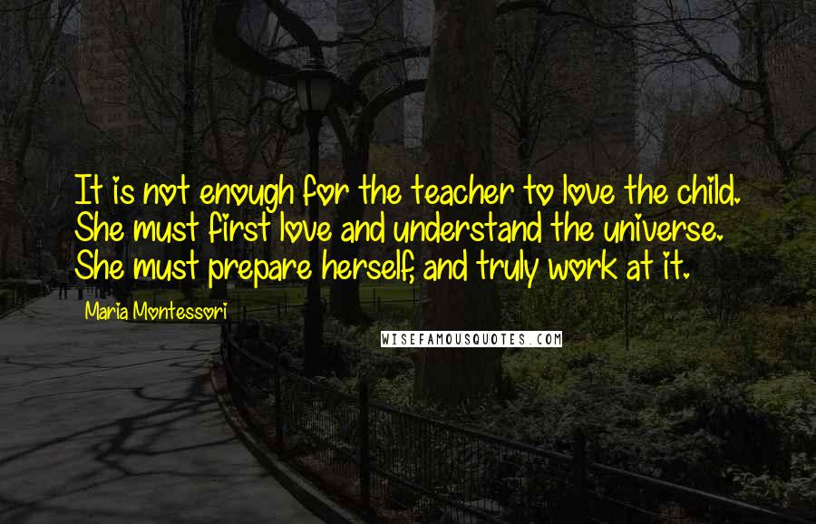 Maria Montessori Quotes: It is not enough for the teacher to love the child. She must first love and understand the universe. She must prepare herself, and truly work at it.
