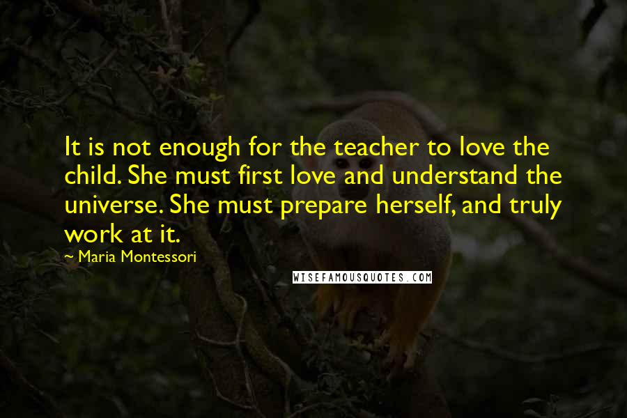 Maria Montessori Quotes: It is not enough for the teacher to love the child. She must first love and understand the universe. She must prepare herself, and truly work at it.