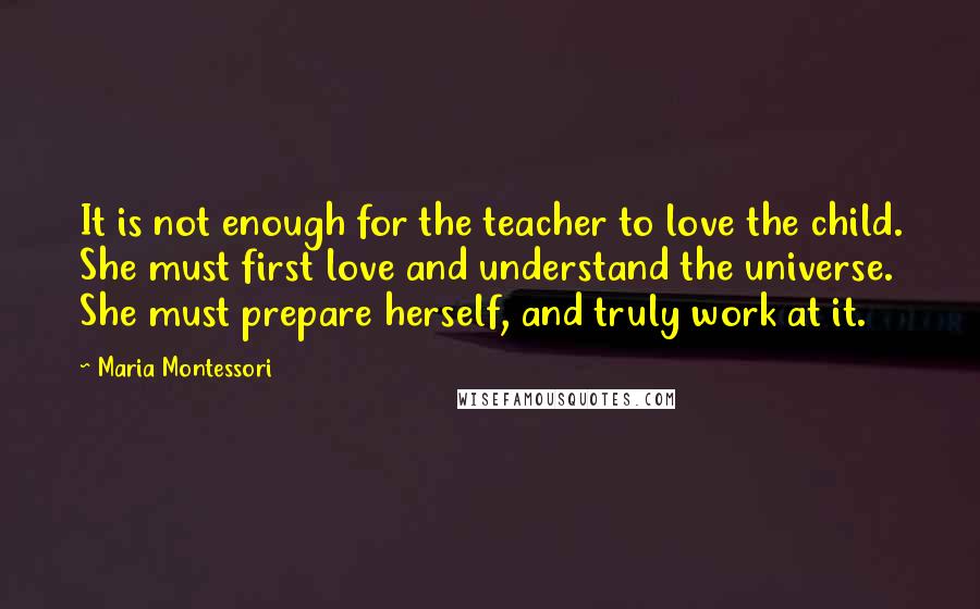 Maria Montessori Quotes: It is not enough for the teacher to love the child. She must first love and understand the universe. She must prepare herself, and truly work at it.