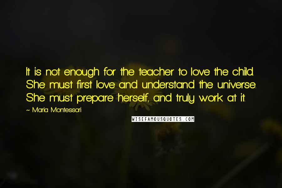 Maria Montessori Quotes: It is not enough for the teacher to love the child. She must first love and understand the universe. She must prepare herself, and truly work at it.