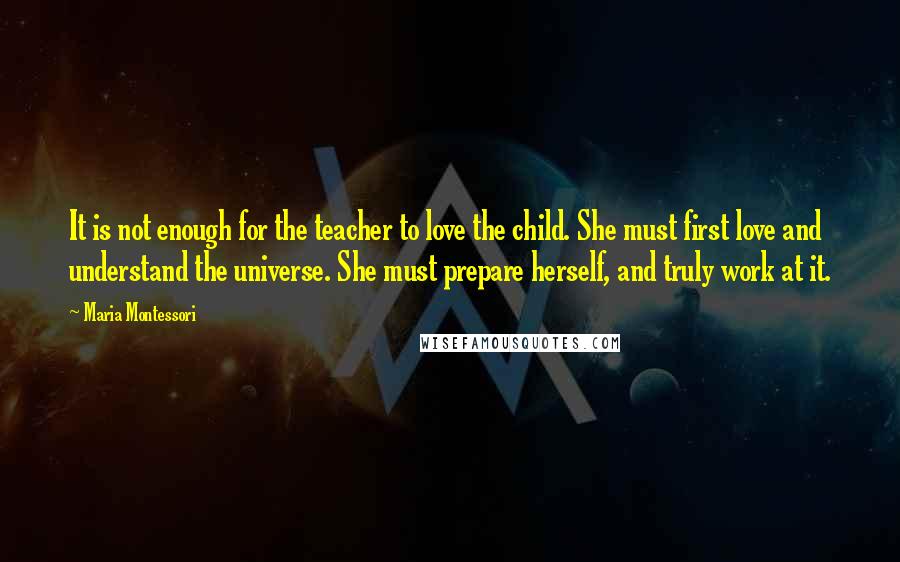 Maria Montessori Quotes: It is not enough for the teacher to love the child. She must first love and understand the universe. She must prepare herself, and truly work at it.