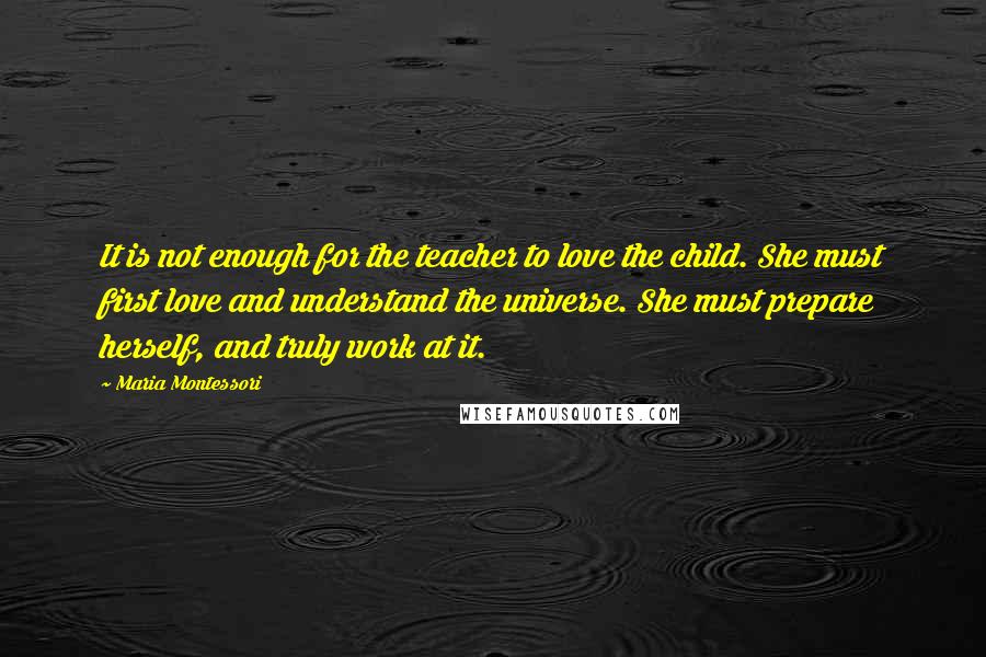 Maria Montessori Quotes: It is not enough for the teacher to love the child. She must first love and understand the universe. She must prepare herself, and truly work at it.