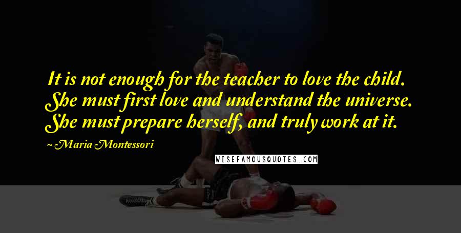 Maria Montessori Quotes: It is not enough for the teacher to love the child. She must first love and understand the universe. She must prepare herself, and truly work at it.