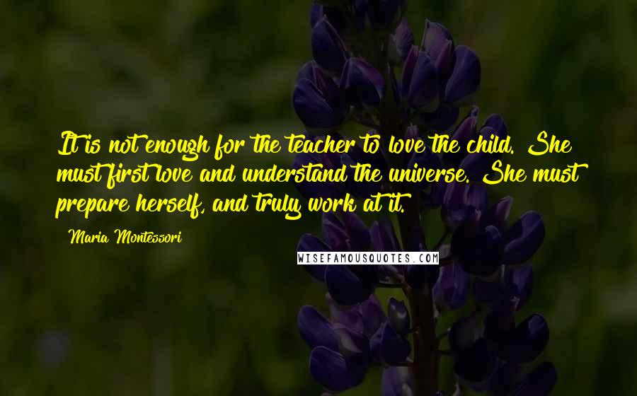 Maria Montessori Quotes: It is not enough for the teacher to love the child. She must first love and understand the universe. She must prepare herself, and truly work at it.