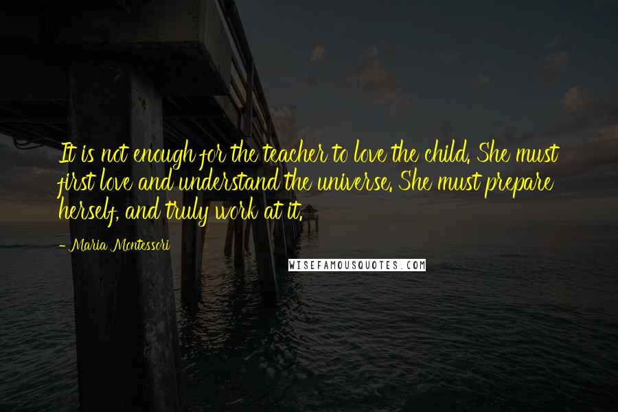 Maria Montessori Quotes: It is not enough for the teacher to love the child. She must first love and understand the universe. She must prepare herself, and truly work at it.