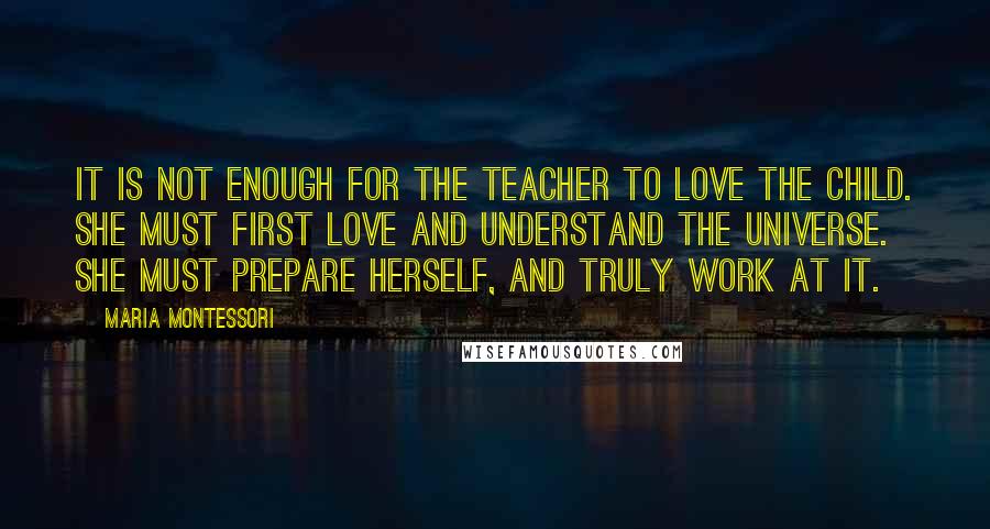 Maria Montessori Quotes: It is not enough for the teacher to love the child. She must first love and understand the universe. She must prepare herself, and truly work at it.