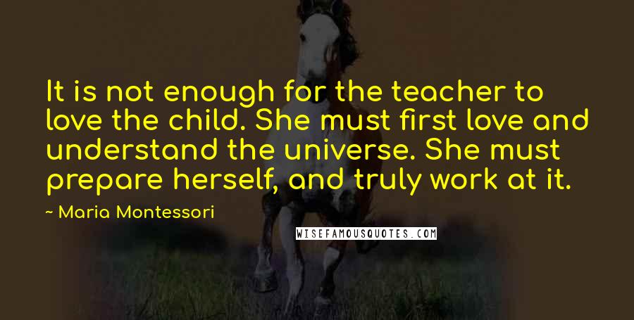 Maria Montessori Quotes: It is not enough for the teacher to love the child. She must first love and understand the universe. She must prepare herself, and truly work at it.