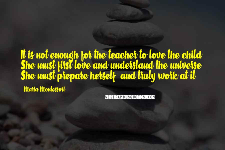 Maria Montessori Quotes: It is not enough for the teacher to love the child. She must first love and understand the universe. She must prepare herself, and truly work at it.