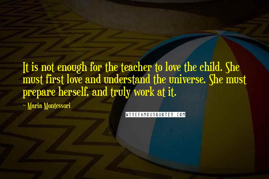 Maria Montessori Quotes: It is not enough for the teacher to love the child. She must first love and understand the universe. She must prepare herself, and truly work at it.