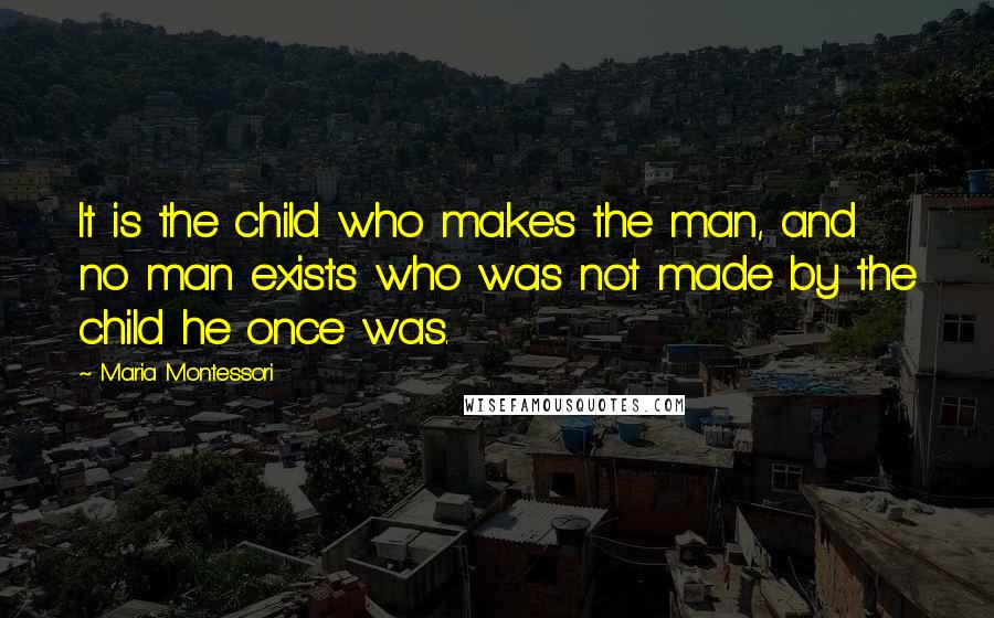 Maria Montessori Quotes: It is the child who makes the man, and no man exists who was not made by the child he once was.