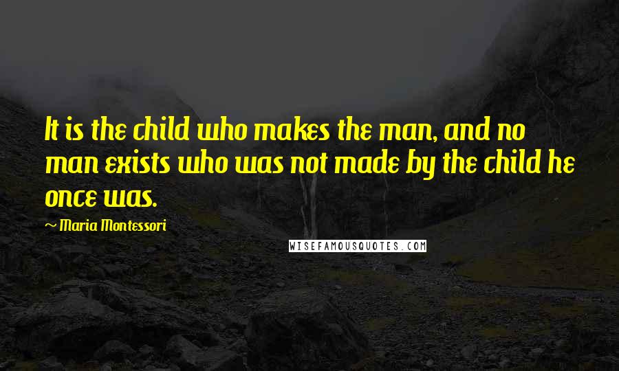 Maria Montessori Quotes: It is the child who makes the man, and no man exists who was not made by the child he once was.