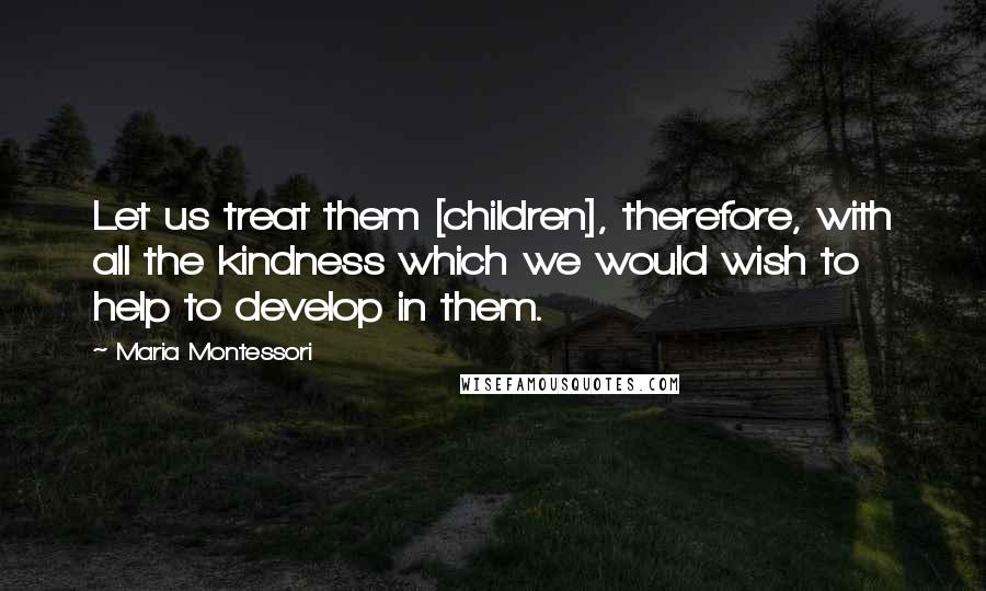 Maria Montessori Quotes: Let us treat them [children], therefore, with all the kindness which we would wish to help to develop in them.