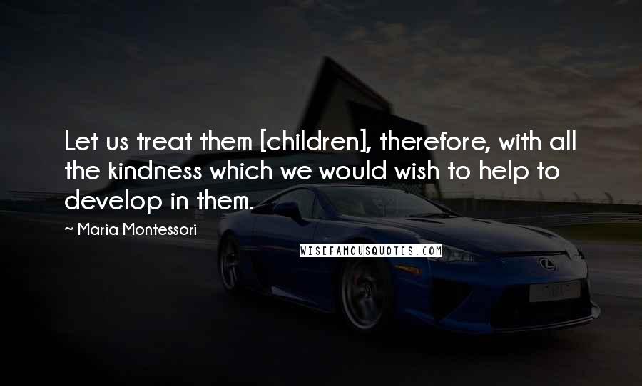 Maria Montessori Quotes: Let us treat them [children], therefore, with all the kindness which we would wish to help to develop in them.