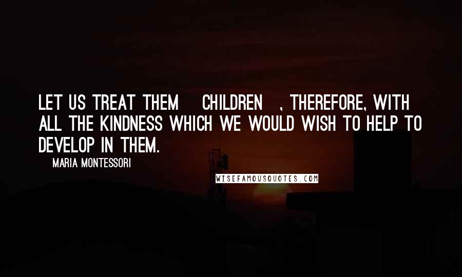 Maria Montessori Quotes: Let us treat them [children], therefore, with all the kindness which we would wish to help to develop in them.