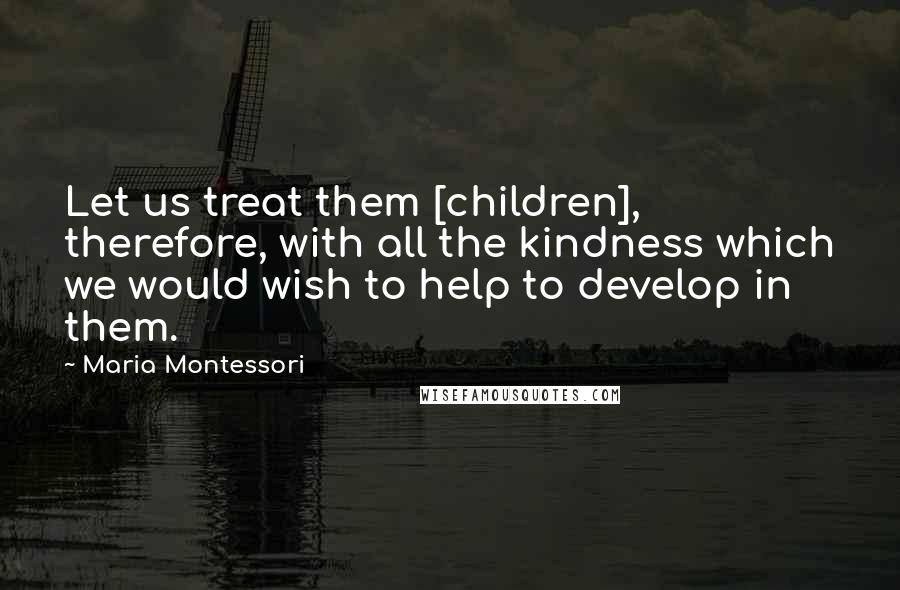 Maria Montessori Quotes: Let us treat them [children], therefore, with all the kindness which we would wish to help to develop in them.