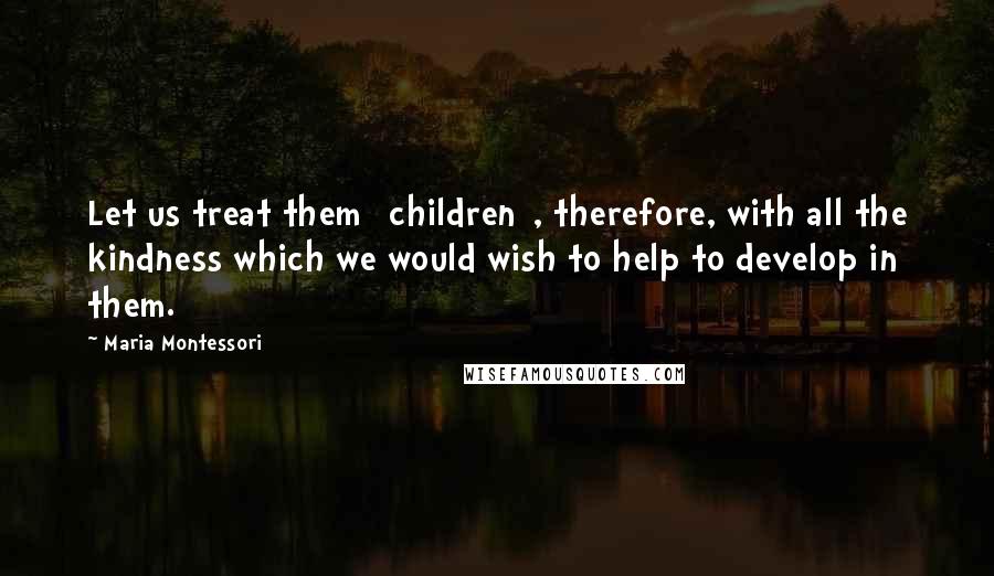 Maria Montessori Quotes: Let us treat them [children], therefore, with all the kindness which we would wish to help to develop in them.