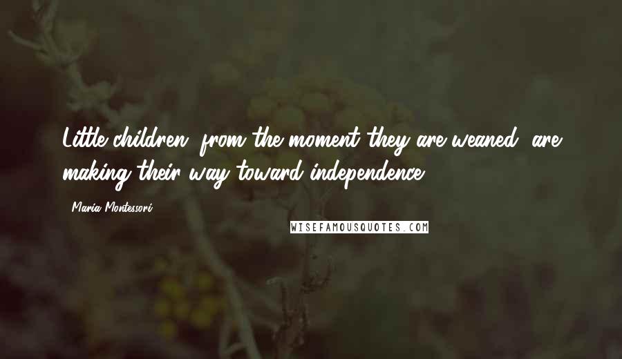 Maria Montessori Quotes: Little children, from the moment they are weaned, are making their way toward independence.