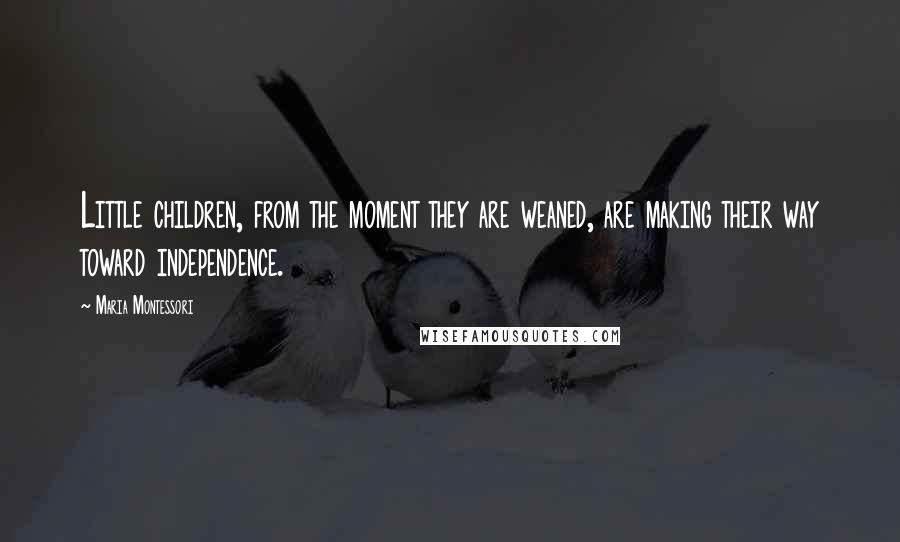 Maria Montessori Quotes: Little children, from the moment they are weaned, are making their way toward independence.