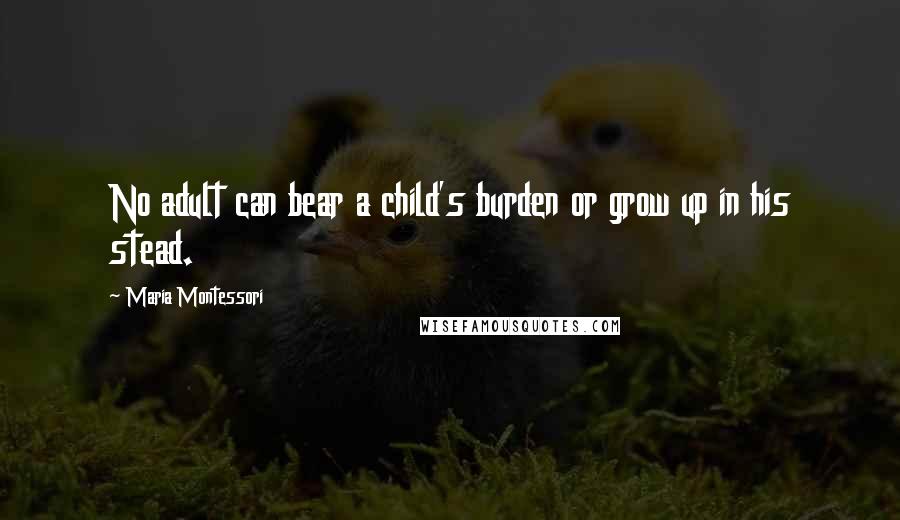 Maria Montessori Quotes: No adult can bear a child's burden or grow up in his stead.