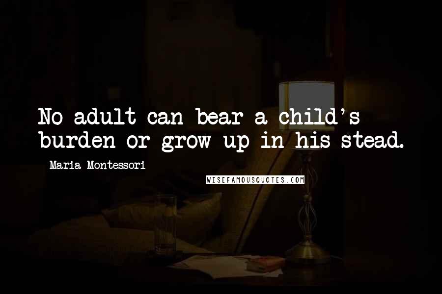 Maria Montessori Quotes: No adult can bear a child's burden or grow up in his stead.