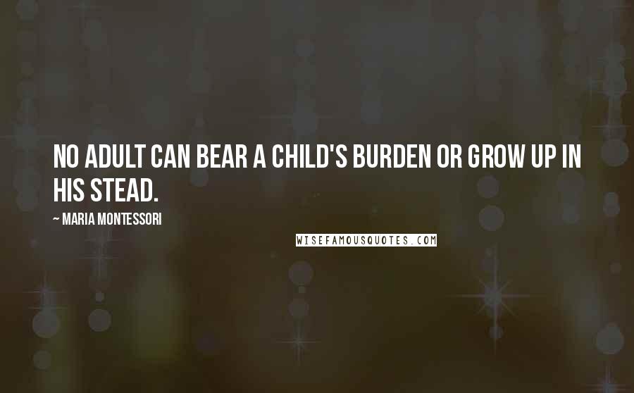 Maria Montessori Quotes: No adult can bear a child's burden or grow up in his stead.