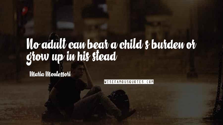 Maria Montessori Quotes: No adult can bear a child's burden or grow up in his stead.