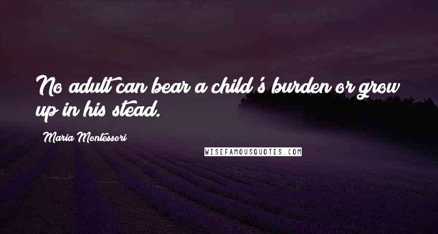 Maria Montessori Quotes: No adult can bear a child's burden or grow up in his stead.