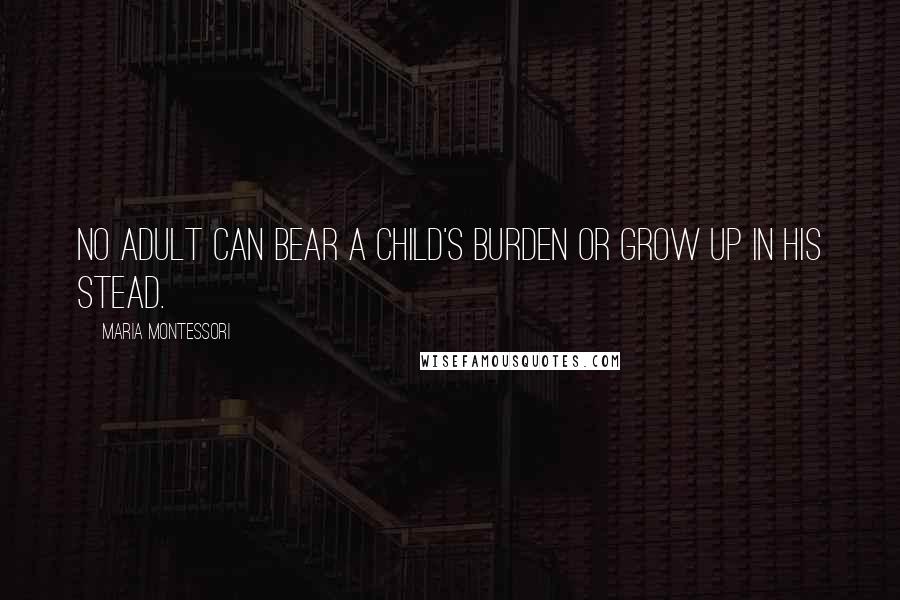 Maria Montessori Quotes: No adult can bear a child's burden or grow up in his stead.