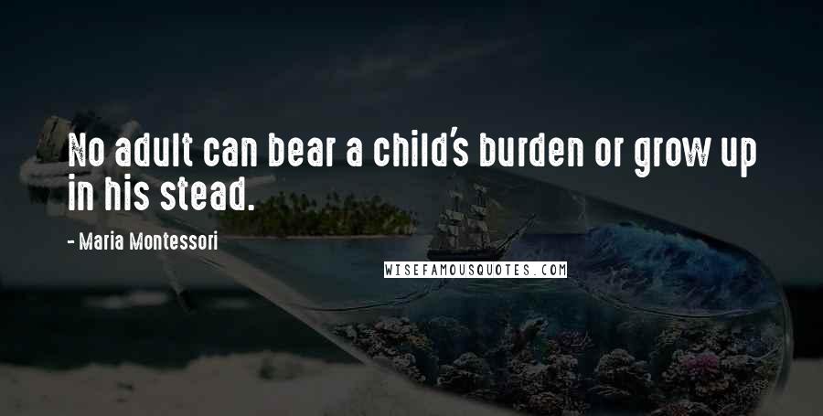 Maria Montessori Quotes: No adult can bear a child's burden or grow up in his stead.
