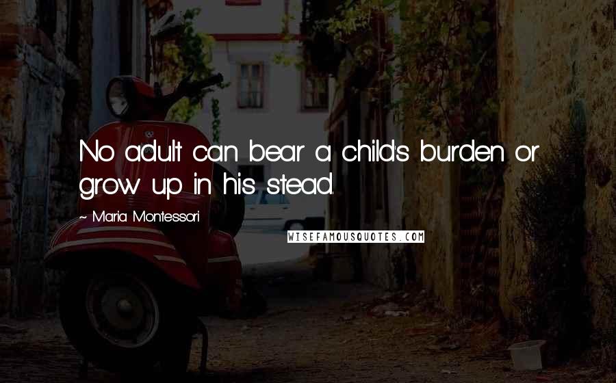 Maria Montessori Quotes: No adult can bear a child's burden or grow up in his stead.