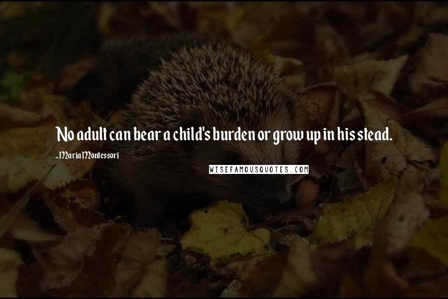 Maria Montessori Quotes: No adult can bear a child's burden or grow up in his stead.