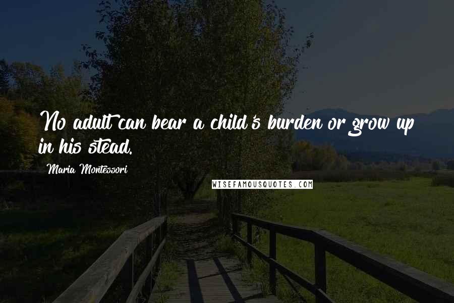 Maria Montessori Quotes: No adult can bear a child's burden or grow up in his stead.