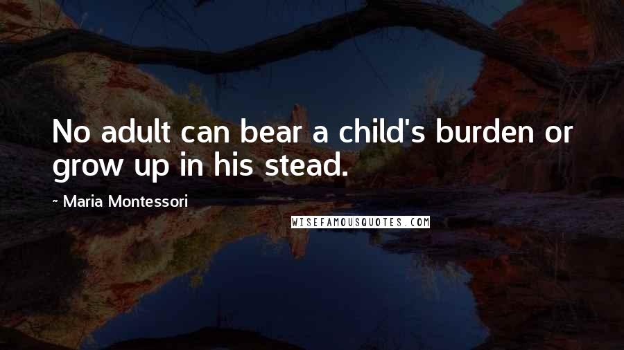 Maria Montessori Quotes: No adult can bear a child's burden or grow up in his stead.