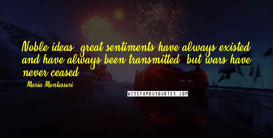 Maria Montessori Quotes: Noble ideas, great sentiments have always existed and have always been transmitted, but wars have never ceased.