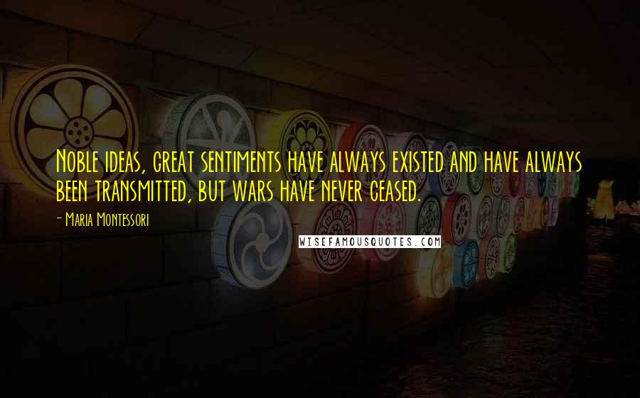 Maria Montessori Quotes: Noble ideas, great sentiments have always existed and have always been transmitted, but wars have never ceased.