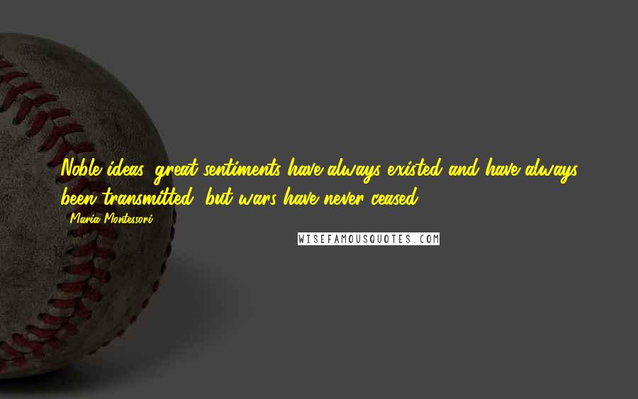 Maria Montessori Quotes: Noble ideas, great sentiments have always existed and have always been transmitted, but wars have never ceased.