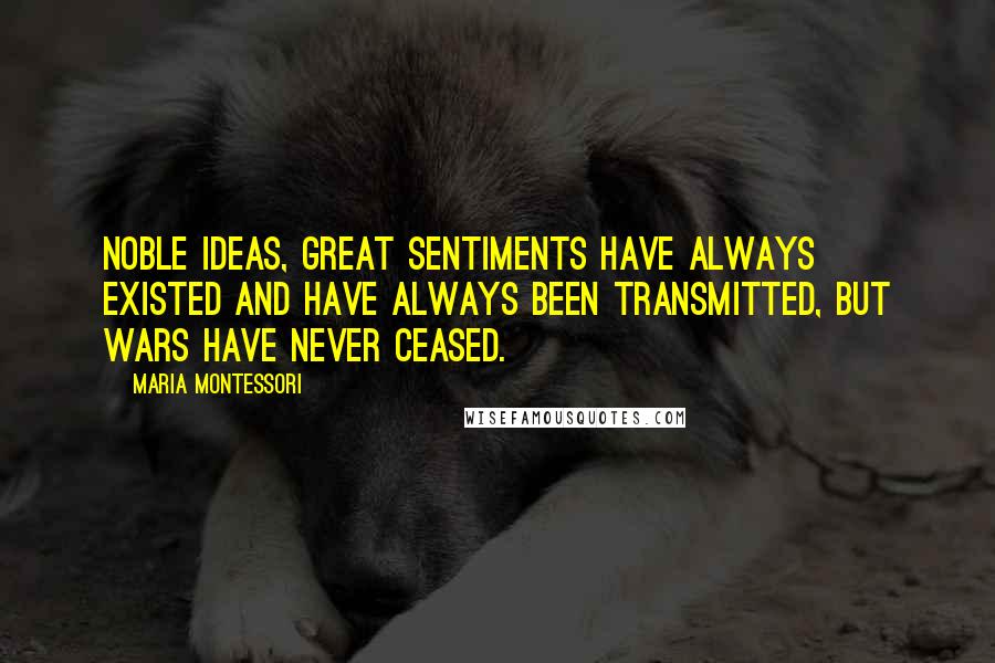 Maria Montessori Quotes: Noble ideas, great sentiments have always existed and have always been transmitted, but wars have never ceased.