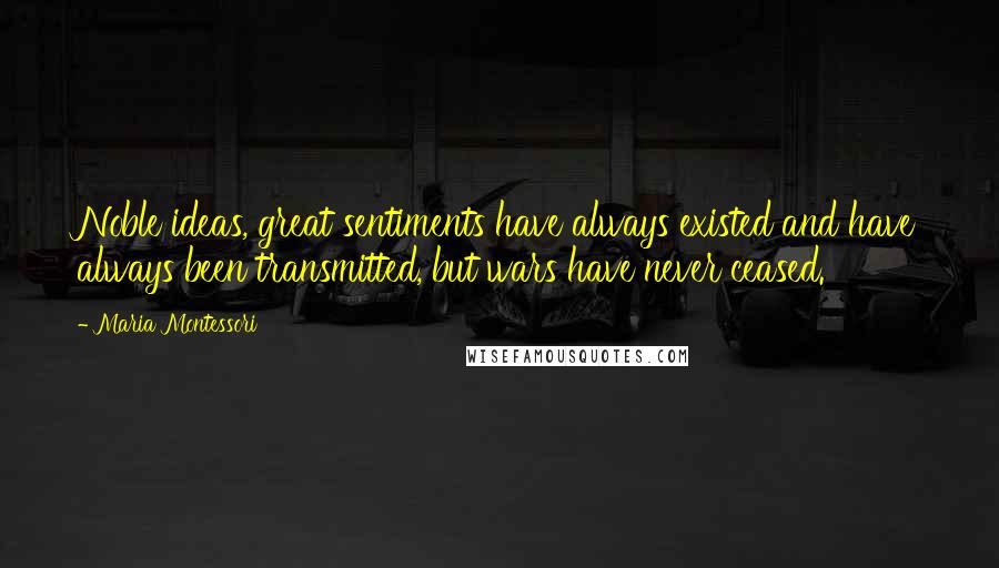 Maria Montessori Quotes: Noble ideas, great sentiments have always existed and have always been transmitted, but wars have never ceased.