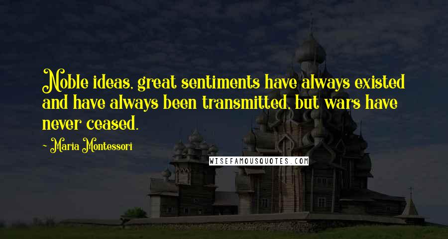 Maria Montessori Quotes: Noble ideas, great sentiments have always existed and have always been transmitted, but wars have never ceased.