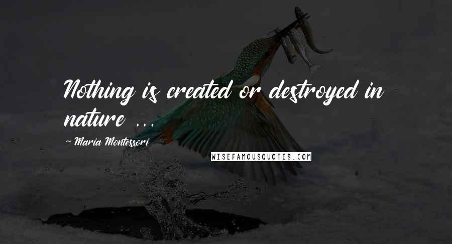 Maria Montessori Quotes: Nothing is created or destroyed in nature ...