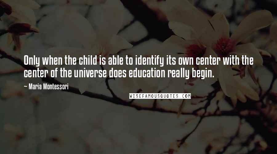 Maria Montessori Quotes: Only when the child is able to identify its own center with the center of the universe does education really begin.