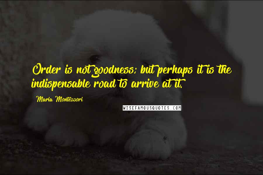 Maria Montessori Quotes: Order is not goodness; but perhaps it is the indispensable road to arrive at it.